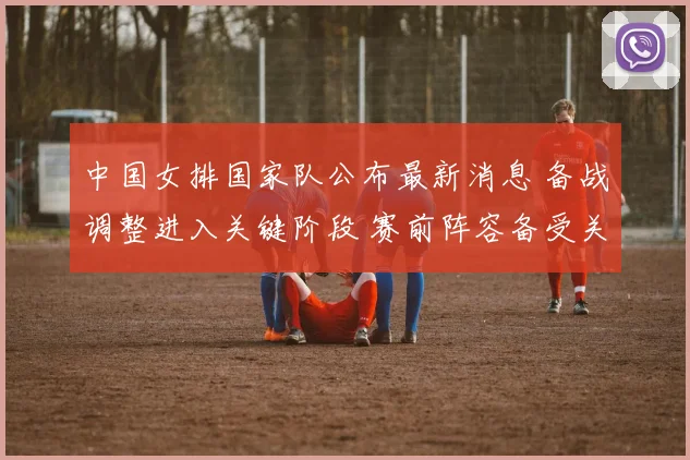 中国女排国家队公布最新消息 备战调整进入关键阶段 赛前阵容备受关注