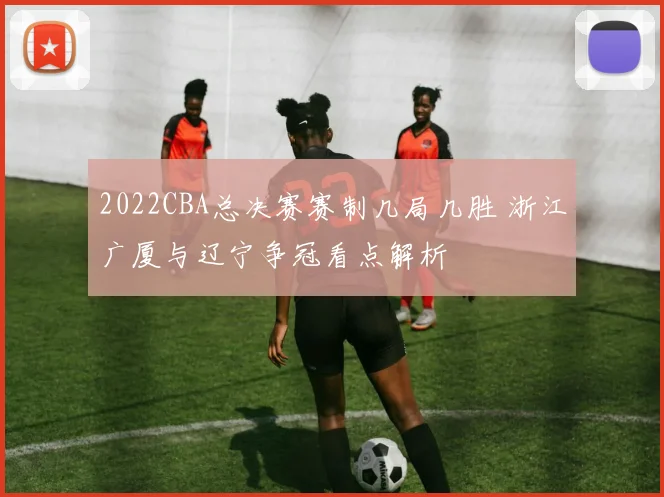 2022CBA总决赛赛制几局几胜 浙江广厦与辽宁争冠看点解析