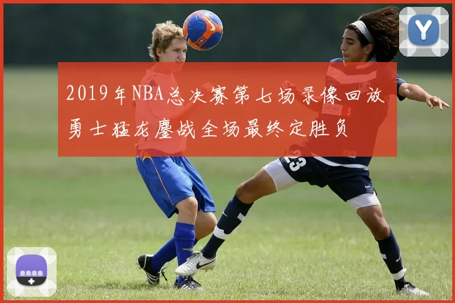 2019年NBA总决赛第七场录像回放 勇士猛龙鏖战全场最终定胜负