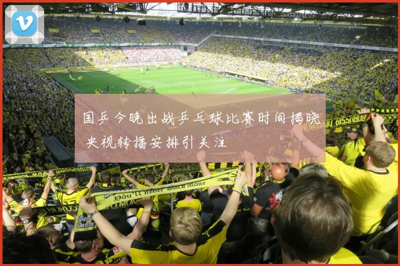 国乒今晚出战乒乓球比赛时间揭晓 央视转播安排引关注