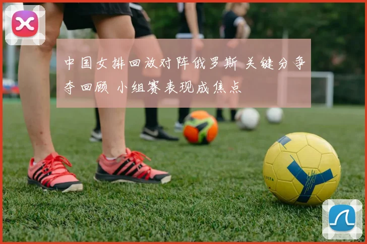中国女排回放对阵俄罗斯 关键分争夺回顾 小组赛表现成焦点