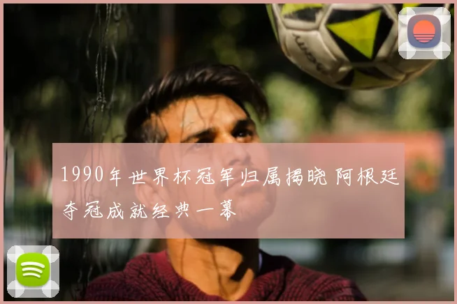 1990年世界杯冠军归属揭晓 阿根廷夺冠成就经典一幕