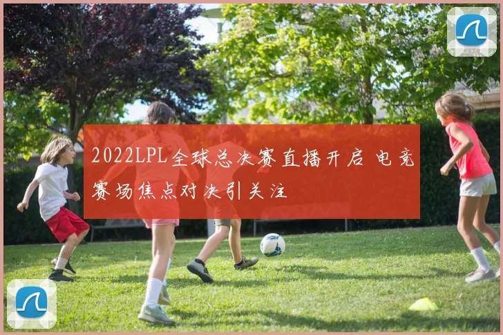 2022LPL全球总决赛直播开启 电竞赛场焦点对决引关注