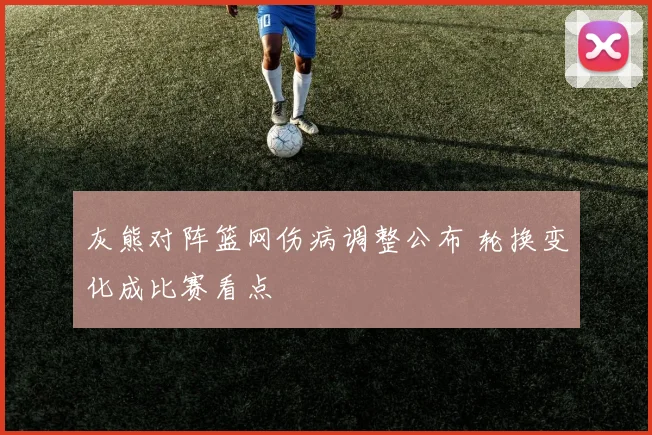 灰熊对阵篮网伤病调整公布 轮换变化成比赛看点