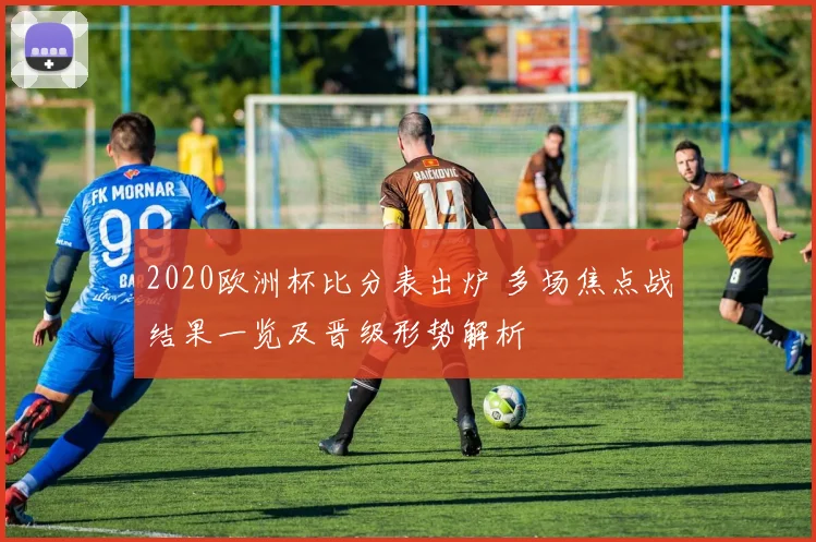 2020欧洲杯比分表出炉 多场焦点战结果一览及晋级形势解析