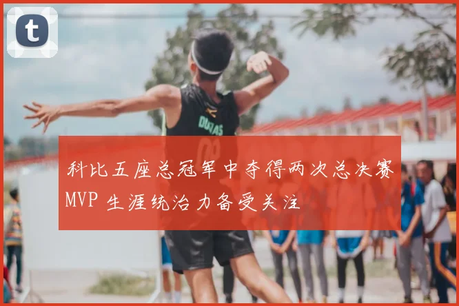 科比五座总冠军中夺得两次总决赛MVP 生涯统治力备受关注