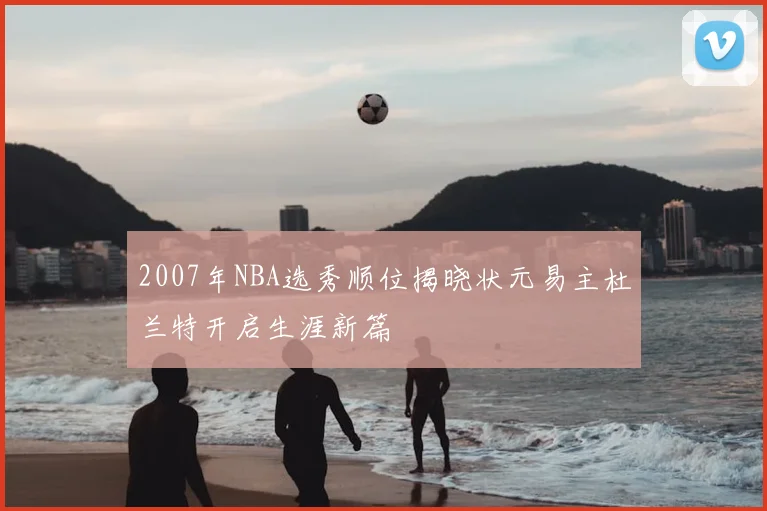 2007年NBA选秀顺位揭晓状元易主杜兰特开启生涯新篇