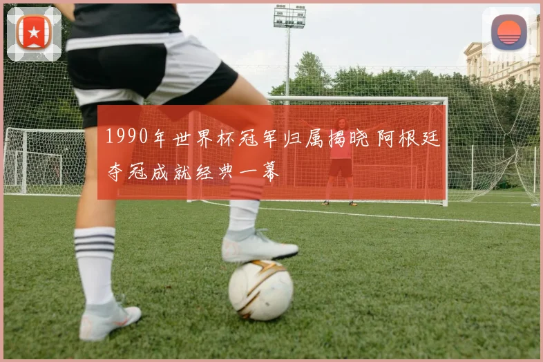 1990年世界杯冠军归属揭晓 阿根廷夺冠成就经典一幕