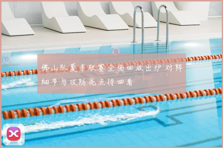 佛山队夏季联赛全场回放出炉 对阵细节与攻防亮点待回看