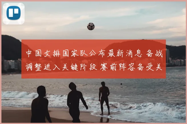 中国女排国家队公布最新消息 备战调整进入关键阶段 赛前阵容备受关注