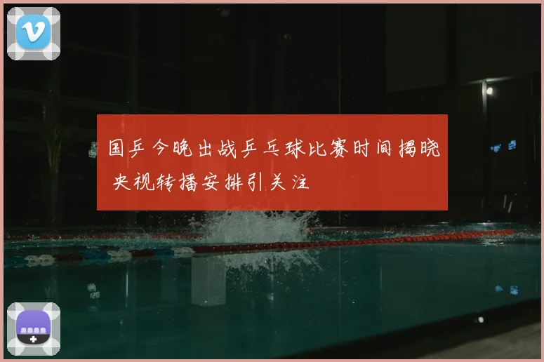 国乒今晚出战乒乓球比赛时间揭晓 央视转播安排引关注