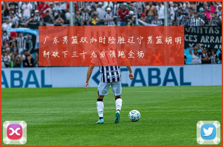 广东男篮双加时险胜辽宁男篮胡明轩砍下三十九分领跑全场