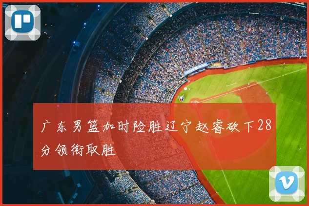 广东男篮加时险胜辽宁赵睿砍下28分领衔取胜