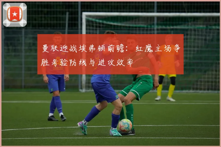 曼联迎战埃弗顿前瞻：红魔主场争胜考验防线与进攻效率