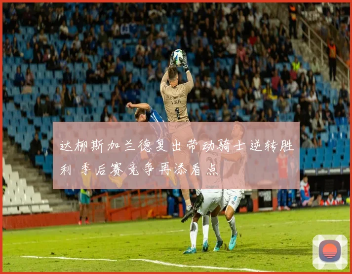 达柳斯加兰德复出带动骑士逆转胜利 季后赛竞争再添看点