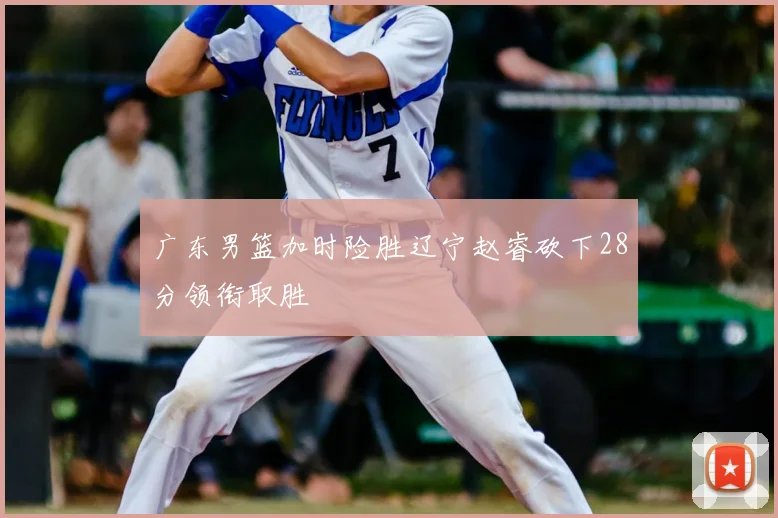 广东男篮加时险胜辽宁赵睿砍下28分领衔取胜