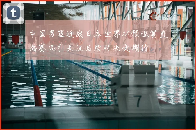 中国男篮迎战日本世界杯预选赛直播赛况引关注后续对决受期待