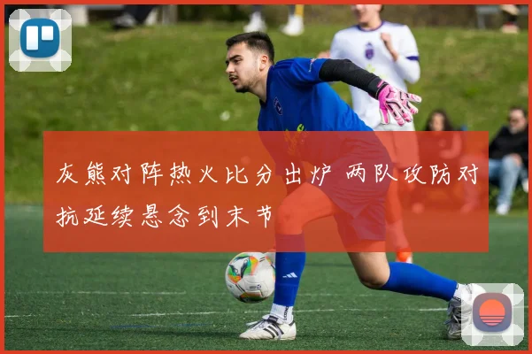 灰熊对阵热火比分出炉 两队攻防对抗延续悬念到末节