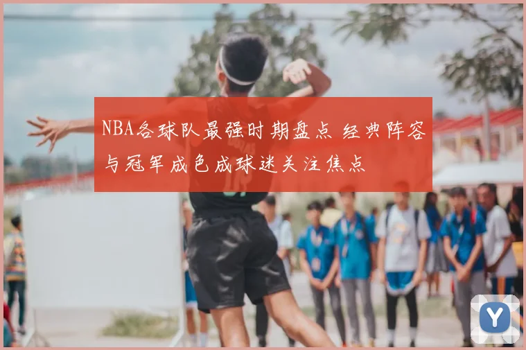 NBA各球队最强时期盘点 经典阵容与冠军成色成球迷关注焦点