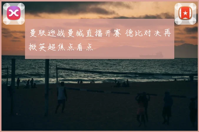 曼联迎战曼城直播开赛 德比对决再掀英超焦点看点