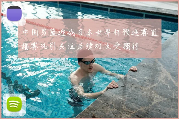 中国男篮迎战日本世界杯预选赛直播赛况引关注后续对决受期待